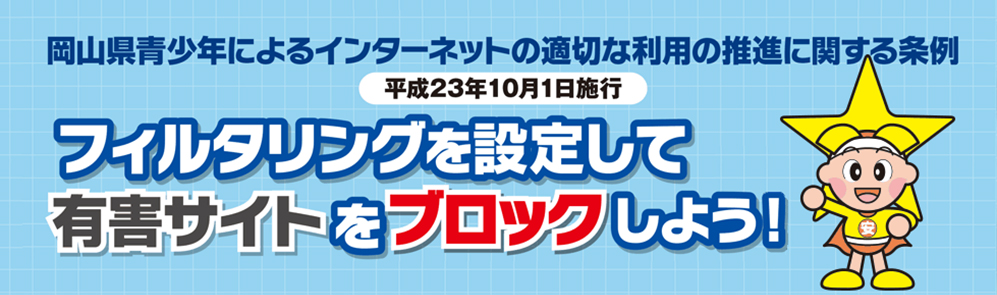 岡山県青少年によるインターネットの適切な利用推進のに関する条例(平成23年10月1日施行)フィルタリングを設定して有害サイトをブロックしよう!